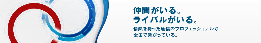 採用情報 - 仲間がいる。ライバルがいる。情熱を持った通信プロフェッショナルが全国で繋がっている。